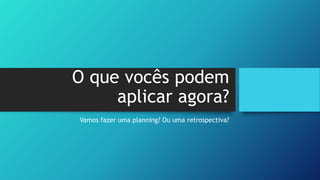 O que vocês podem
aplicar agora?
Vamos fazer uma planning? Ou uma retrospectiva?
 