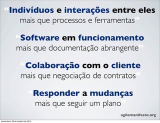 “Indivíduos e interações entre eles
mais que processos e ferramentas”
“Software em funcionamento
mais que documentação abrangente”
“Colaboração com o cliente
mais que negociação de contratos”
agilemanifesto.org
“Responder a mudanças
mais que seguir um plano”
quinta-feira, 28 de outubro de 2010
 