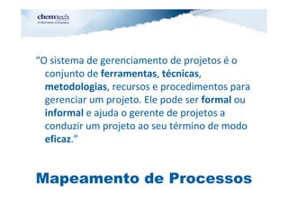 “O sistema de gerenciamento de projetos é o
  conjunto de ferramentas, técnicas,
  metodologias, recursos e procedimentos para
  gerenciar um projeto. Ele pode ser formal ou
  informal e ajuda o gerente de projetos a
  conduzir um projeto ao seu término de modo
  eficaz.”


Mapeamento de Processos
 