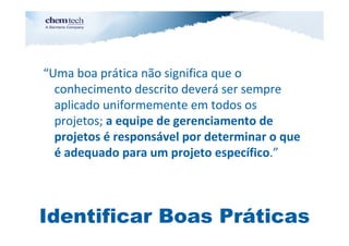 “Uma boa prática não significa que o
  conhecimento descrito deverá ser sempre
  aplicado uniformemente em todos os
  projetos; a equipe de gerenciamento de
  projetos é responsável por determinar o que
  é adequado para um projeto específico.”



Identificar Boas Práticas
 