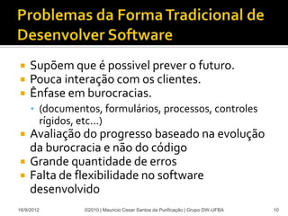     Supõem que é possivel prever o futuro.
    Pouca interação com os clientes.
    Ênfase em burocracias.
     • (documentos, formulários, processos, controles
        rígidos, etc...)
    Avaliação do progresso baseado na evolução
     da burocracia e não do código
    Grande quantidade de erros
    Falta de flexibilidade no software
     desenvolvido
16/9/2012          ©2010 | Mauricio Cesar Santos da Purificação | Grupo DW-UFBA   10
 