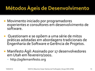     Movimento iniciado por programadores
     experientes e consultores em desenvolvimento de
     software.
    Questionam e se opõem a uma série de mitos
     práticas adotadas em abordagens tradicionais de
     Engenharia de Software e Gerência de Projetos.
    Manifesto Ágil: Assinado por 17 desenvolvedores
     em Utah em fevereiro/2001.
     • http://agilemanifesto.org

    16/9/2012      ©2010 | Mauricio Cesar Santos da Purificação | Grupo DW-UFBA   13
 