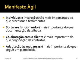     Indivíduos e interações são mais importantes do
     que processos e ferramentas
    Software funcionando é mais importante do que
     documentação detalhada
    Colaboração com o cliente é mais importante do
     que negociação de contratos
    Adaptação às mudanças é mais importante do que
     seguir um plano inicial

    16/9/2012    ©2010 | Mauricio Cesar Santos da Purificação | Grupo DW-UFBA   14
 