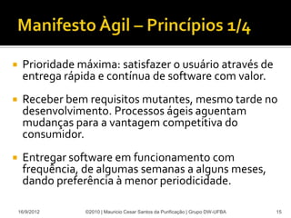     Prioridade máxima: satisfazer o usuário através de
     entrega rápida e contínua de software com valor.
    Receber bem requisitos mutantes, mesmo tarde no
     desenvolvimento. Processos ágeis aguentam
     mudanças para a vantagem competitiva do
     consumidor.
    Entregar software em funcionamento com
     frequência, de algumas semanas a alguns meses,
     dando preferência à menor periodicidade.

    16/9/2012    ©2010 | Mauricio Cesar Santos da Purificação | Grupo DW-UFBA   15
 