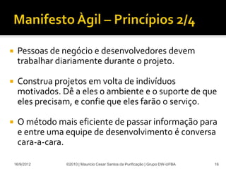     Pessoas de negócio e desenvolvedores devem
     trabalhar diariamente durante o projeto.

    Construa projetos em volta de indivíduos
     motivados. Dê a eles o ambiente e o suporte de que
     eles precisam, e confie que eles farão o serviço.

    O método mais eficiente de passar informação para
     e entre uma equipe de desenvolvimento é conversa
     cara-a-cara.

    16/9/2012    ©2010 | Mauricio Cesar Santos da Purificação | Grupo DW-UFBA   16
 