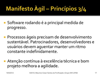     Software rodando é a principal medida de
     progresso.

    Processos ágeis precisam de desenvolvimento
     sustentável. Patrocinadores, desenvolvedores e
     usuários devem aguentar manter um ritmo
     constante indefinidamente.

    Atenção contínua à excelência técnica e bom
     projeto melhora a agilidade.
    16/9/2012   ©2010 | Mauricio Cesar Santos da Purificação | Grupo DW-UFBA   17
 