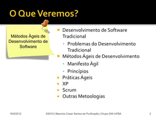  Desenvolvimento de Software
 Métodos Àgeis de          Tradicional
Desenvolvimento de
                           • Problemas do Desenvolvimento
     Software
                             Tradicional
                          Métodos Ágeis de Desenvolvimento
                           • Manifesto Àgil
                           • Princípios
                          Práticas Ágeis
                          XP
                          Scrum
                          Outras Metoologias



16/9/2012        ©2010 | Mauricio Cesar Santos da Purificação | Grupo DW-UFBA   2
 