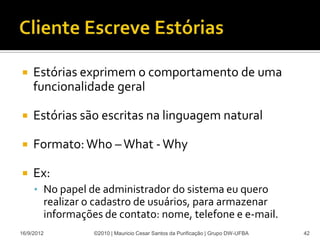     Estórias exprimem o comportamento de uma
     funcionalidade geral

    Estórias são escritas na linguagem natural

    Formato: Who – What - Why

    Ex:
     • No papel de administrador do sistema eu quero
        realizar o cadastro de usuários, para armazenar
        informações de contato: nome, telefone e e-mail.
16/9/2012         ©2010 | Mauricio Cesar Santos da Purificação | Grupo DW-UFBA   42
 