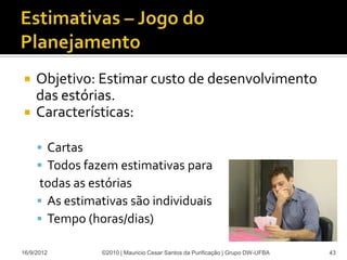     Objetivo: Estimar custo de desenvolvimento
     das estórias.
    Características:

      Cartas
      Todos fazem estimativas para
     todas as estórias
      As estimativas são individuais
      Tempo (horas/dias)

16/9/2012       ©2010 | Mauricio Cesar Santos da Purificação | Grupo DW-UFBA   43
 