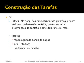     Ex:
     • Estória: No papel de administrador do sistema eu quero
       realizar o cadastro de usuários, para armazenar
       informações de contato: nome, telefone e e-mail.

     • Tarefas:
            ▪ Modelagem do banco de dados
            ▪ Criar Interface
            ▪ Implementar cadastro



16/9/2012            ©2010 | Mauricio Cesar Santos da Purificação | Grupo DW-UFBA   45
 