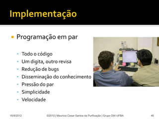     Programação em par

     • Todo o código
     • Um digita, outro revisa
     • Redução de bugs
     • Disseminação do conhecimento
     • Pressão do par
     • Simplicidade
     • Velocidade


16/9/2012           ©2010 | Mauricio Cesar Santos da Purificação | Grupo DW-UFBA   46
 
