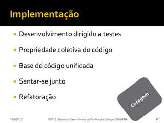    Desenvolvimento dirigido a testes

     Propriedade coletiva do código

     Base de código unificada

     Sentar-se junto

     Refatoração

16/9/2012      ©2010 | Mauricio Cesar Santos da Purificação | Grupo DW-UFBA   47
 