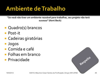 “Se você não tiver um ambiente razoável para trabalhar, seu projeto não terá
                                sucesso” (Kent Beck)


   Quadro(s) brancos
   Post-it
   Cadeiras giratórias
   Jogos
   Comida e café
   Folhas em branco
   Privacidade

16/9/2012               ©2010 | Mauricio Cesar Santos da Purificação | Grupo DW-UFBA   48
 