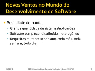     Sociedade demanda
     • Grande quantidade de sistemas/aplicações
     • Software complexo, distribuído, heterogêneo
     • Requisitos mutantes(todo ano, todo mês, toda
         semana, todo dia)




    16/9/2012       ©2010 | Mauricio Cesar Santos da Purificação | Grupo DW-UFBA   5
 