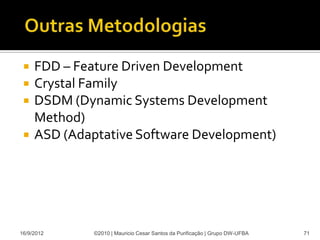    FDD – Feature Driven Development
    Crystal Family
    DSDM (Dynamic Systems Development
     Method)
    ASD (Adaptative Software Development)




16/9/2012     ©2010 | Mauricio Cesar Santos da Purificação | Grupo DW-UFBA   71
 