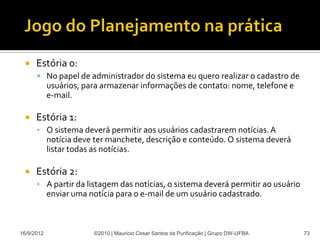    Estória 0:
       No papel de administrador do sistema eu quero realizar o cadastro de
            usuários, para armazenar informações de contato: nome, telefone e
            e-mail.

     Estória 1:
      • O sistema deverá permitir aos usuários cadastrarem notícias. A
            notícia deve ter manchete, descrição e conteúdo. O sistema deverá
            listar todas as notícias.

     Estória 2:
      • A partir da listagem das notícias, o sistema deverá permitir ao usuário
            enviar uma notícia para o e-mail de um usuário cadastrado.



16/9/2012               ©2010 | Mauricio Cesar Santos da Purificação | Grupo DW-UFBA   73
 