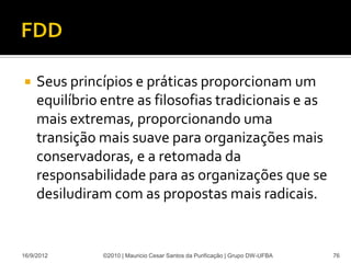     Seus princípios e práticas proporcionam um
     equilíbrio entre as filosofias tradicionais e as
     mais extremas, proporcionando uma
     transição mais suave para organizações mais
     conservadoras, e a retomada da
     responsabilidade para as organizações que se
     desiludiram com as propostas mais radicais.


16/9/2012       ©2010 | Mauricio Cesar Santos da Purificação | Grupo DW-UFBA   76
 