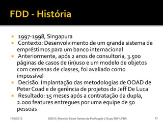   1997-1998, Singapura
  Contexto: Desenvolvimento de um grande sistema de
  empréstimos para um banco internacional
 Anteriormente, após 2 anos de consultoria, 3.500
  páginas de casos de (in)uso e um modelo de objetos
  com centenas de classes, foi avaliado como
  impossível
 Decisão: Implantação das metodologias de OOAD de
  Peter Coad e de gerência de projetos de Jeff De Luca
 Resultado: 15 meses após a contratação da dupla,
  2.000 features entregues por uma equipe de 50
  pessoas
16/9/2012    ©2010 | Mauricio Cesar Santos da Purificação | Grupo DW-UFBA   77
 