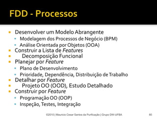    Desenvolver um Modelo Abrangente
     Modelagem dos Processos de Negócio (BPM)
     Análise Orientada por Objetos (OOA)
   Construir a Lista de Features
      Decomposição Funcional
   Planejar por Feature
     Plano de Desenvolvimento
     Prioridade, Dependência, Distribuição de Trabalho
   Detalhar por Feature
     Projeto OO (OOD), Estudo Detalhado
   Construir por Feature
     Programação OO (OOP)
     Inspeção, Testes, Integração

                  ©2010 | Mauricio Cesar Santos da Purificação | Grupo DW-UFBA   80
 