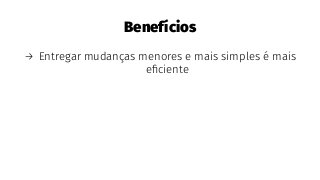 Benefícios
→ Entregar mudanças menores e mais simples é mais
eﬁciente
 