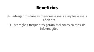 Benefícios
→ Entregar mudanças menores e mais simples é mais
eﬁciente
→ Interações frequentes geram melhores coletas de
informações
 