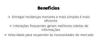 Benefícios
→ Entregar mudanças menores e mais simples é mais
eﬁciente
→ Interações frequentes geram melhores coletas de
informações
→ Velocidade para responder às necessidades do mercado
 
