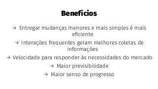 Benefícios
→ Entregar mudanças menores e mais simples é mais
eﬁciente
→ Interações frequentes geram melhores coletas de
informações
→ Velocidade para responder às necessidades do mercado
→ Maior previsibilidade
→ Maior senso de progresso
 