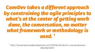 ConvDev takes a different approach
by constraining the agile principles to
what’s at the center of getting work
done, the conversation, no matter
what framework or methodology is
used. 1
1
http://conversationaldevelopment.com/2017/04/16/what-is-conversational-
development/
 