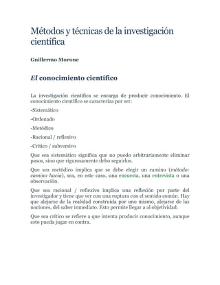 Métodos y técnicas de la investigación
científica
Guillermo Morone
El conocimiento científico
La investigación científica se encarga de producir conocimiento. El
conocimiento científico se caracteriza por ser:
-Sistemático
-Ordenado
-Metódico
-Racional / reflexivo
-Crítico / subversivo
Que sea sistemático significa que no puedo arbitrariamente eliminar
pasos, sino que rigurosamente debo seguirlos.
Que sea metódico implica que se debe elegir un camino (método:
camino hacia), sea, en este caso, una encuesta, una entrevista o una
observación.
Que sea racional / reflexivo implica una reflexión por parte del
investigador y tiene que ver con una ruptura con el sentido común. Hay
que alejarse de la realidad construida por uno mismo, alejarse de las
nociones, del saber inmediato. Esto permite llegar a al objetividad.
Que sea crítico se refiere a que intenta producir conocimiento, aunque
esto pueda jugar en contra.
 