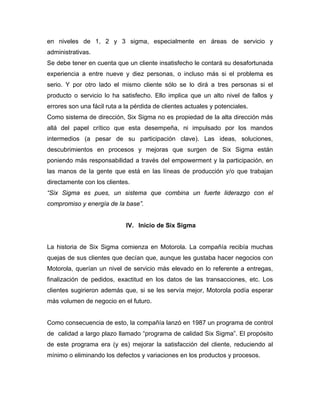 en niveles de 1, 2 y 3 sigma, especialmente en áreas de servicio y
administrativas.
Se debe tener en cuenta que un cliente insatisfecho le contará su desafortunada
experiencia a entre nueve y diez personas, o incluso más si el problema es
serio. Y por otro lado el mismo cliente sólo se lo dirá a tres personas si el
producto o servicio lo ha satisfecho. Ello implica que un alto nivel de fallos y
errores son una fácil ruta a la pérdida de clientes actuales y potenciales.
Como sistema de dirección, Six Sigma no es propiedad de la alta dirección más
allá del papel crítico que esta desempeña, ni impulsado por los mandos
intermedios (a pesar de su participación clave). Las ideas, soluciones,
descubrimientos en procesos y mejoras que surgen de Six Sigma están
poniendo más responsabilidad a través del empowerment y la participación, en
las manos de la gente que está en las líneas de producción y/o que trabajan
directamente con los clientes.
“Six Sigma es pues, un sistema que combina un fuerte liderazgo con el
compromiso y energía de la base”.
IV. Inicio de Six Sigma
La historia de Six Sigma comienza en Motorola. La compañía recibía muchas
quejas de sus clientes que decían que, aunque les gustaba hacer negocios con
Motorola, querían un nivel de servicio más elevado en lo referente a entregas,
finalización de pedidos, exactitud en los datos de las transacciones, etc. Los
clientes sugirieron además que, si se les servía mejor, Motorola podía esperar
más volumen de negocio en el futuro.
Como consecuencia de esto, la compañía lanzó en 1987 un programa de control
de calidad a largo plazo llamado “programa de calidad Six Sigma”. El propósito
de este programa era (y es) mejorar la satisfacción del cliente, reduciendo al
mínimo o eliminando los defectos y variaciones en los productos y procesos.
 