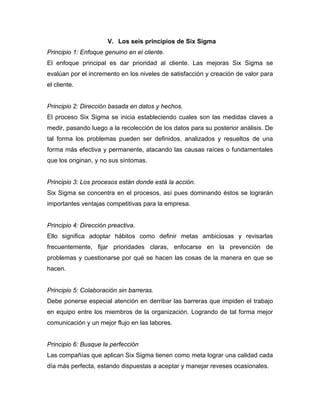 V. Los seis principios de Six Sigma
Principio 1: Enfoque genuino en el cliente.
El enfoque principal es dar prioridad al cliente. Las mejoras Six Sigma se
evalúan por el incremento en los niveles de satisfacción y creación de valor para
el cliente.
Principio 2: Dirección basada en datos y hechos.
El proceso Six Sigma se inicia estableciendo cuales son las medidas claves a
medir, pasando luego a la recolección de los datos para su posterior análisis. De
tal forma los problemas pueden ser definidos, analizados y resueltos de una
forma más efectiva y permanente, atacando las causas raíces o fundamentales
que los originan, y no sus síntomas.
Principio 3: Los procesos están donde está la acción.
Six Sigma se concentra en el procesos, así pues dominando éstos se lograrán
importantes ventajas competitivas para la empresa.
Principio 4: Dirección preactiva.
Ello significa adoptar hábitos como definir metas ambiciosas y revisarlas
frecuentemente, fijar prioridades claras, enfocarse en la prevención de
problemas y cuestionarse por qué se hacen las cosas de la manera en que se
hacen.
Principio 5: Colaboración sin barreras.
Debe ponerse especial atención en derribar las barreras que impiden el trabajo
en equipo entre los miembros de la organización. Logrando de tal forma mejor
comunicación y un mejor flujo en las labores.
Principio 6: Busque la perfección
Las compañías que aplican Six Sigma tienen como meta lograr una calidad cada
día más perfecta, estando dispuestas a aceptar y manejar reveses ocasionales.
 