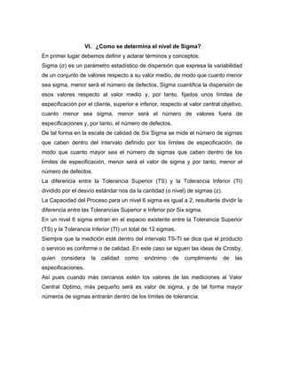 VI. ¿Como se determina el nivel de Sigma?
En primer lugar debemos definir y aclarar términos y conceptos:
Sigma (σ) es un parámetro estadístico de dispersión que expresa la variabilidad
de un conjunto de valores respecto a su valor medio, de modo que cuanto menor
sea sigma, menor será el número de defectos. Sigma cuantifica la dispersión de
esos valores respecto al valor medio y, por tanto, fijados unos límites de
especificación por el cliente, superior e inferior, respecto al valor central objetivo,
cuanto menor sea sigma, menor será el número de valores fuera de
especificaciones y, por tanto, el número de defectos.
De tal forma en la escala de calidad de Six Sigma se mide el número de sigmas
que caben dentro del intervalo definido por los límites de especificación, de
modo que cuanto mayor sea el número de sigmas que caben dentro de los
límites de especificación, menor será el valor de sigma y por tanto, menor el
número de defectos.
La diferencia entre la Tolerancia Superior (TS) y la Tolerancia Inferior (TI)
dividido por el desvío estándar nos da la cantidad (o nivel) de sigmas (z).
La Capacidad del Proceso para un nivel 6 sigma es igual a 2, resultante dividir la
diferencia entre las Tolerancias Superior e Inferior por Six sigma.
En un nivel 6 sigma entran en el espacio existente entre la Tolerancia Superior
(TS) y la Tolerancia Inferior (TI) un total de 12 sigmas.
Siempre que la medición esté dentro del intervalo TS-TI se dice que el producto
o servicio es conforme o de calidad. En este caso se siguen las ideas de Crosby,
quien considera la calidad como sinónimo de cumplimiento de las
especificaciones.
Así pues cuando más cercanos estén los valores de las mediciones al Valor
Central Optimo, más pequeño será es valor de sigma, y de tal forma mayor
números de sigmas entrarán dentro de los límites de tolerancia.
 