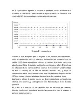 En el ángulo inferior izquierdo la curva es de pendiente positiva e indica que al
aumentar la cantidad de DPMO el valor de sigma aumenta, en tanto que si el
nivel de DPMO disminuye el valor de sigma también decrece.
Imagen 2 – niveles sigma
Calcular el nivel de sigmas para la mayoría de los procesos es bastante fácil.
Dado un determinado producto o servicio, se determina los factores críticos de
calidad (FCC), luego se multiplica estos por la cantidad de artículos producidos
obteniéndose el total de defectos factibles (oportunidades de fallos). Sí dividimos
los fallos detectados (con los distintos sistemas de medición en función del tipo
de bien o servicio) por el total de defectos factibles (TDF) y luego lo
multiplicamos por un millón obtenemos los defectos por millón de oportunidades
(DPMO). Luego revisando la tabla de sigma se tienen los niveles de sigma.
Los factores críticos de calidad pueden ser determinados tanto por los clientes
internos como externos, y serán aplicados a las distintas etapas de los diversos
procesos.
En cuanto a la metodología de medición, ésta se efectuará por muestreo
internos (mediciones) o mediante requisitoria (cuestionario) para la totalidad o
parte de los consumidores.
 