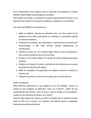 Se ha desarrollado como sistema para la resolución de problemas el método
DMAMC (Definir-Medir-Analizar-Mejorar-Controlar).
Este método es llevado a la práctica por grupos especialmente formados a los
efectos de dar solución a los diversos problemas u objetivos de la compañía.
Las claves del DMAMC se encuentran en:
1. Medir el problema. Siempre es menester tener una clara noción de los
defectos que se están produciendo en cantidades y expresados también
en valores monetarios.
2. Enfocarse en el cliente. Las necesidades y requerimientos del cliente son
fundamentales, y ello debe tenerse siempre debidamente en
consideración.
3. Verificar la causa raíz. Es menester llegar hasta la razón fundamental o
raíz, evitando quedarse sólo en los síntomas.
4. Romper con los malos hábitos. Un cambio de verdad requiere soluciones
creativas.
5. Gestionar los riesgos. El probar y perfeccionar las soluciones es una parte
esencial de la disciplina Six Sigma.
6. Medir los resultados. El seguimiento de cualquier solución es verificar su
impacto real.
7. Sostener el cambio. La clave final es lograr que el cambio perdure.
Definir el problema
Debe definirse claramente en que problema se ha de trabajar?, porqué se
trabaja en ese problema en particular?, quién es el cliente?, cuáles son los
requerimientos del cliente?, cómo se lleva a cabo el trabajo en la actualidad?,
cuáles son los beneficios de realizar una mejora?.
Siempre debe tenerse en cuenta que definir correctamente un problema implica
tener un 50% de su solución. Un problema mal definido llevará a desarrollar
soluciones para falsos problemas.
 