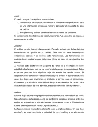 Medir
El medir persigue dos objetivos fundamentales:
1. Tomar datos para validar y cuantificar el problema o la oportunidad. Esta
es una información crítica para refinar y completar el desarrollo del plan
de mejora.
2. Nos permiten y facilitan identificar las causas reales del problema.
El conocimiento de estadística se hace fundamental. “La calidad no se mejora, a
no ser que se la mida”.
Analizar
El análisis permite descubrir la causa raíz. Para ello se hará uso de las distintas
herramientas de gestión de la calidad. Ellas son las siete herramientas
estadísticas clásicas y las nuevas siete herramientas. Las herramientas de
análisis deben emplearse para determinar dónde se está, no para justificar los
errores.
Al respecto cabe acotar que el Diagrama de Pareto es a los efectos de darle
prioridad a los factores que mayor importancia tienen en la generación de fallos
o errores, pero no debe significar dejar de atender las demás causas. Al
respecto Crosby señala que “a los numerosos pero triviales ni siguiera les hacen
caso; les dejan que envenenen el producto o servicio para el consumidor.
Consideran que no vale la pena dedicar tiempo a solucionarlos. En cambio para
un auténtico enfoque de cero defectos, todos los elementos son importantes”.
Mejorar
En esta etapa asume una preponderancia fundamental la participación de todos
los participantes del proceso, como así también la capacidad creativa, entre los
cuales se encuentran el uso de nuevas herramientas como el Pensamiento
Lateral y la Programación Neuro-Lingüística (PNL).
La fase de mejora implica tanto el diseño como la implementación. En esta fase
de diseño es muy importante la actividad de benchmarking a los efectos de
 