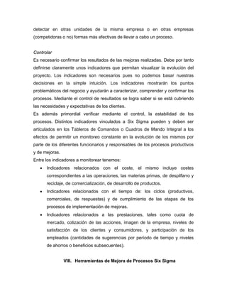 detectar en otras unidades de la misma empresa o en otras empresas
(competidoras o no) formas más efectivas de llevar a cabo un proceso.
Controlar
Es necesario confirmar los resultados de las mejoras realizadas. Debe por tanto
definirse claramente unos indicadores que permitan visualizar la evolución del
proyecto. Los indicadores son necesarios pues no podemos basar nuestras
decisiones en la simple intuición. Los indicadores mostrarán los puntos
problemáticos del negocio y ayudarán a caracterizar, comprender y confirmar los
procesos. Mediante el control de resultados se logra saber si se está cubriendo
las necesidades y expectativas de los clientes.
Es además primordial verificar mediante el control, la estabilidad de los
procesos. Distintos indicadores vinculados a Six Sigma pueden y deben ser
articulados en los Tableros de Comandos o Cuadros de Mando Integral a los
efectos de permitir un monitoreo constante en la evolución de los mismos por
parte de los diferentes funcionarios y responsables de los procesos productivos
y de mejoras.
Entre los indicadores a monitorear tenemos:
• Indicadores relacionados con el coste, el mismo incluye costes
correspondientes a las operaciones, las materias primas, de despilfarro y
reciclaje, de comercialización, de desarrollo de productos.
• Indicadores relacionados con el tiempo de: los ciclos (productivos,
comerciales, de respuestas) y de cumplimiento de las etapas de los
procesos de implementación de mejoras.
• Indicadores relacionados a las prestaciones, tales como cuota de
mercado, cotización de las acciones, imagen de la empresa, niveles de
satisfacción de los clientes y consumidores, y participación de los
empleados (cantidades de sugerencias por período de tiempo y niveles
de ahorros o beneficios subsecuentes).
VIII. Herramientas de Mejora de Procesos Six Sigma
 