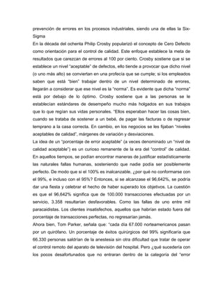 prevención de errores en los procesos industriales, siendo una de ellas la Six-
Sigma
En la década del ochenta Philip Crosby popularizó el concepto de Cero Defecto
como orientación para el control de calidad. Este enfoque establece la meta de
resultados que carezcan de errores al 100 por ciento. Crosby sostiene que si se
establece un nivel “aceptable” de defectos, ello tiende a provocar que dicho nivel
(o uno más alto) se conviertan en una profecía que se cumple; si los empleados
saben que está “bien” trabajar dentro de un nivel determinado de errores,
llegarán a considerar que ese nivel es la “norma”. Es evidente que dicha “norma”
está por debajo de lo óptimo. Crosby sostiene que a las personas se le
establecían estándares de desempeño mucho más holgados en sus trabajos
que lo que regían sus vidas personales. “Ellos esperaban hacer las cosas bien,
cuando se trataba de sostener a un bebé, de pagar las facturas o de regresar
temprano a la casa correcta. En cambio, en los negocios se les fijaban “niveles
aceptables de calidad”, márgenes de variación y desviaciones.
La idea de un “porcentaje de error aceptable” (a veces denominado un “nivel de
calidad aceptable”) es un curioso remanente de la era del “control” de calidad.
En aquellos tiempos, se podían encontrar maneras de justificar estadísticamente
las naturales fallas humanas, sosteniendo que nadie podía ser posiblemente
perfecto. De modo que si el 100% es inalcanzable, ¿por qué no conformarse con
el 99%, e incluso con el 95%? Entonces, si se alcanzase el 96,642%, se podría
dar una fiesta y celebrar el hecho de haber superado los objetivos. La cuestión
es que el 96,642% significa que de 100.000 transacciones efectuadas por un
servicio, 3.358 resultarían desfavorables. Como las fallas de uno entre mil
paracaidistas. Los clientes insatisfechos, aquellos que habrían estado fuera del
porcentaje de transacciones perfectas, no regresarían jamás.
Ahora bien, Tom Parker, señala que: “cada día 67.000 norteamericanos pasan
por un quirófano. Un porcentaje de éxitos quirúrgicos del 99% significaría que
66.330 personas saldrían de la anestesia sin otra dificultad que tratar de operar
el control remoto del aparato de televisión del hospital. Pero ¿qué sucedería con
los pocos desafortunados que no entraran dentro de la categoría del “error
 