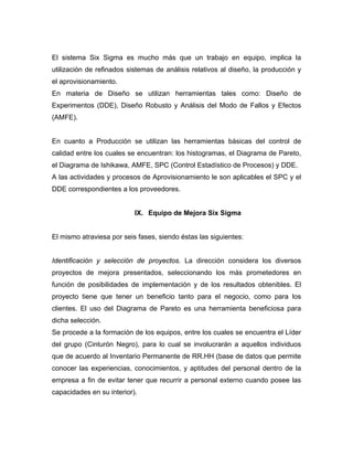 El sistema Six Sigma es mucho más que un trabajo en equipo, implica la
utilización de refinados sistemas de análisis relativos al diseño, la producción y
el aprovisionamiento.
En materia de Diseño se utilizan herramientas tales como: Diseño de
Experimentos (DDE), Diseño Robusto y Análisis del Modo de Fallos y Efectos
(AMFE).
En cuanto a Producción se utilizan las herramientas básicas del control de
calidad entre los cuales se encuentran: los histogramas, el Diagrama de Pareto,
el Diagrama de Ishikawa, AMFE, SPC (Control Estadístico de Procesos) y DDE.
A las actividades y procesos de Aprovisionamiento le son aplicables el SPC y el
DDE correspondientes a los proveedores.
IX. Equipo de Mejora Six Sigma
El mismo atraviesa por seis fases, siendo éstas las siguientes:
Identificación y selección de proyectos. La dirección considera los diversos
proyectos de mejora presentados, seleccionando los más prometedores en
función de posibilidades de implementación y de los resultados obtenibles. El
proyecto tiene que tener un beneficio tanto para el negocio, como para los
clientes. El uso del Diagrama de Pareto es una herramienta beneficiosa para
dicha selección.
Se procede a la formación de los equipos, entre los cuales se encuentra el Líder
del grupo (Cinturón Negro), para lo cual se involucrarán a aquellos individuos
que de acuerdo al Inventario Permanente de RR.HH (base de datos que permite
conocer las experiencias, conocimientos, y aptitudes del personal dentro de la
empresa a fin de evitar tener que recurrir a personal externo cuando posee las
capacidades en su interior).
 