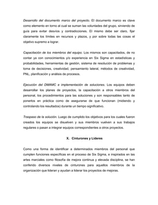 Desarrollo del documento marco del proyecto. El documento marco es clave
como elemento en torno al cual se suman las voluntades del grupo, sirviendo de
guía para evitar desvíos y contradicciones. El mismo debe ser claro, fijar
claramente los límites en recursos y plazos, y por sobre todas las cosas el
objetivo supremo a lograr.
Capacitación de los miembros del equipo. Los mismos son capacitados, de no
contar ya con conocimientos y/o experiencia en Six Sigma en estadísticas y
probabilidades, herramientas de gestión, sistema de resolución de problemas y
toma de decisiones, creatividad, pensamiento lateral, métodos de creatividad,
PNL, planificación y análisis de procesos.
Ejecución del DMAMC e implementación de soluciones. Los equipos deben
desarrollar los planes de proyectos, la capacitación a otros miembros del
personal, los procedimientos para las soluciones y son responsables tanto de
ponerlos en práctica como de asegurarse de que funcionan (midiendo y
controlando los resultados) durante un tiempo significativo.
Traspaso de la solución. Luego de cumplido los objetivos para los cuales fueron
creados los equipos se disuelven y sus miembros vuelven a sus trabajos
regulares o pasan a integrar equipos correspondientes a otros proyectos.
X. Cinturones y Líderes
Como una forma de identificar a determinados miembros del personal que
cumplen funciones específicas en el proceso de Six Sigma, e inspirados en las
artes marciales como filosofía de mejora continua y elevada disciplina, se han
conferido diversos niveles de cinturones para aquellos miembros de la
organización que lideran y ayudan a liderar los proyectos de mejoras.
 