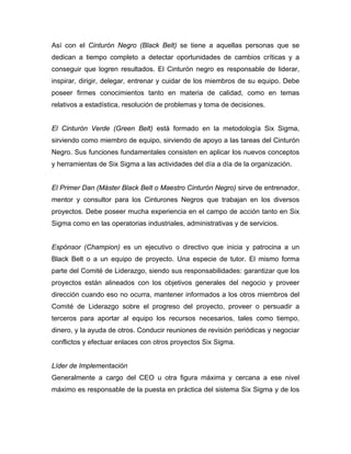 Así con el Cinturón Negro (Black Belt) se tiene a aquellas personas que se
dedican a tiempo completo a detectar oportunidades de cambios críticas y a
conseguir que logren resultados. El Cinturón negro es responsable de liderar,
inspirar, dirigir, delegar, entrenar y cuidar de los miembros de su equipo. Debe
poseer firmes conocimientos tanto en materia de calidad, como en temas
relativos a estadística, resolución de problemas y toma de decisiones.
El Cinturón Verde (Green Belt) está formado en la metodología Six Sigma,
sirviendo como miembro de equipo, sirviendo de apoyo a las tareas del Cinturón
Negro. Sus funciones fundamentales consisten en aplicar los nuevos conceptos
y herramientas de Six Sigma a las actividades del día a día de la organización.
El Primer Dan (Máster Black Belt o Maestro Cinturón Negro) sirve de entrenador,
mentor y consultor para los Cinturones Negros que trabajan en los diversos
proyectos. Debe poseer mucha experiencia en el campo de acción tanto en Six
Sigma como en las operatorias industriales, administrativas y de servicios.
Espónsor (Champion) es un ejecutivo o directivo que inicia y patrocina a un
Black Belt o a un equipo de proyecto. Una especie de tutor. El mismo forma
parte del Comité de Liderazgo, siendo sus responsabilidades: garantizar que los
proyectos están alineados con los objetivos generales del negocio y proveer
dirección cuando eso no ocurra, mantener informados a los otros miembros del
Comité de Liderazgo sobre el progreso del proyecto, proveer o persuadir a
terceros para aportar al equipo los recursos necesarios, tales como tiempo,
dinero, y la ayuda de otros. Conducir reuniones de revisión periódicas y negociar
conflictos y efectuar enlaces con otros proyectos Six Sigma.
Líder de Implementación
Generalmente a cargo del CEO u otra figura máxima y cercana a ese nivel
máximo es responsable de la puesta en práctica del sistema Six Sigma y de los
 