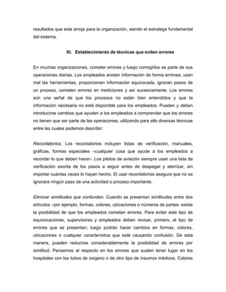 resultados que este arroje para la organización, siendo el estratega fundamental
del sistema.
XI. Establecimiento de técnicas que eviten errores
En muchas organizaciones, cometer errores y luego corregirlos es parte de sus
operaciones diarias. Los empleados anotan información de forma errónea, usan
mal las herramientas, proporcionan información equivocada, ignoran pasos de
un proceso, cometen errores en mediciones y así sucesivamente. Los errores
son una señal de que los procesos no están bien entendidos y que la
información necesaria no está disponible para los empleados. Pueden y deben
introducirse cambios que ayuden a los empleados a comprender que los errores
no tienen que ser parte de las operaciones, utilizando para ello diversas técnicas
entre las cuales podemos describir:
Recordatorios. Los recordatorios incluyen listas de verificación, manuales,
gráficas, formas especiales –cualquier cosa que ayude a los empleados a
recordar lo que deben hacer-. Los pilotos de aviación siempre usan una lista de
verificación escrita de los pasos a seguir antes de despegar y aterrizar, sin
importar cuántas veces lo hayan hecho. El usar recordatorios asegura que no se
ignorará ningún paso de una actividad o proceso importante.
Eliminar similitudes que confunden. Cuando se presentan similitudes entre dos
artículos –por ejemplo, formas, colores, ubicaciones o números de partes- existe
la posibilidad de que los empleados cometan errores. Para evitar este tipo de
equivocaciones, supervisores y empleados deben revisar, primero, el tipo de
errores que se presentan; luego podrán hacer cambios en formas, colores,
ubicaciones o cualquier característica que esté causando confusión. De esta
manera, pueden reducirse considerablemente la posibilidad de errores por
similitud. Pensemos al respecto en los errores que suelen tener lugar en los
hospitales con los tubos de oxigeno o de otro tipo de insumos médicos. Colores
 