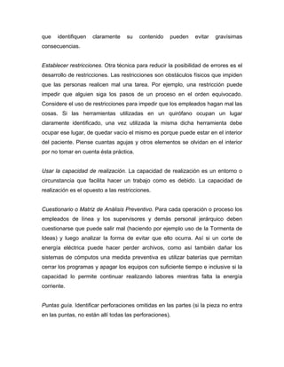 que identifiquen claramente su contenido pueden evitar gravísimas
consecuencias.
Establecer restricciones. Otra técnica para reducir la posibilidad de errores es el
desarrollo de restricciones. Las restricciones son obstáculos físicos que impiden
que las personas realicen mal una tarea. Por ejemplo, una restricción puede
impedir que alguien siga los pasos de un proceso en el orden equivocado.
Considere el uso de restricciones para impedir que los empleados hagan mal las
cosas. Si las herramientas utilizadas en un quirófano ocupan un lugar
claramente identificado, una vez utilizada la misma dicha herramienta debe
ocupar ese lugar, de quedar vacío el mismo es porque puede estar en el interior
del paciente. Piense cuantas agujas y otros elementos se olvidan en el interior
por no tomar en cuenta ésta práctica.
Usar la capacidad de realización. La capacidad de realización es un entorno o
circunstancia que facilita hacer un trabajo como es debido. La capacidad de
realización es el opuesto a las restricciones.
Cuestionario o Matriz de Análisis Preventivo. Para cada operación o proceso los
empleados de línea y los supervisores y demás personal jerárquico deben
cuestionarse que puede salir mal (haciendo por ejemplo uso de la Tormenta de
Ideas) y luego analizar la forma de evitar que ello ocurra. Así si un corte de
energía eléctrica puede hacer perder archivos, como así también dañar los
sistemas de cómputos una medida preventiva es utilizar baterías que permitan
cerrar los programas y apagar los equipos con suficiente tiempo e inclusive si la
capacidad lo permite continuar realizando labores mientras falta la energía
corriente.
Puntas guía. Identificar perforaciones omitidas en las partes (si la pieza no entra
en las puntas, no están allí todas las perforaciones).
 
