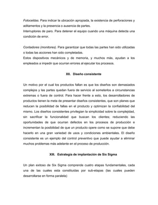 Fotoceldas. Para indicar la ubicación apropiada, la existencia de perforaciones y
aditamentos y la presencia o ausencia de partes.
Interruptores de paro. Para detener el equipo cuando una máquina detecta una
condición de error.
Contadores (monitores). Para garantizar que todas las partes han sido utilizadas
o todas las acciones han sido completadas.
Estos dispositivos mecánicos y de memoria, y muchos más, ayudan a los
empleados a impedir que ocurran errores al ejecutar los procesos.
XII. Diseño consistente
Un motivo por el cual los productos fallan es que los diseños son demasiados
complejos y las partes quedan fuera de servicio al someterlos a circunstancias
extremas o fuera de control. Para hacer frente a esto, los desarrolladores de
productos tienen la meta de presentar diseños consistentes, que son planes que
reducen la posibilidad de fallas en el producto y optimizan la confiabilidad del
mismo. Los diseños consistentes privilegian la simplicidad sobre la complejidad,
sin sacrificar la funcionalidad que buscan los clientes; reduciendo las
oportunidades de que ocurran defectos en los procesos de producción e
incrementan la posibilidad de que un producto opere como se supone que debe
hacerlo en una gran variedad de usos y condiciones ambientales. El diseño
consistente es un ejemplo del control preventivo que puede ayudar a eliminar
muchos problemas más adelante en el proceso de producción.
XIII. Estrategia de implantación de Six Sigma
Un plan exitoso de Six Sigma comprende cuatro etapas fundamentales, cada
una de las cuales esta constituidas por sub-etapas (las cuales pueden
desarrollarse en forma paralela)
 