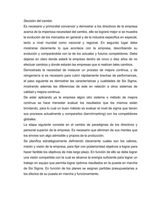 Decisión del cambio
Es necesario y primordial convencer y demostrar a los directivos de la empresa
acerca de la imperiosa necesidad del cambio, ello se logrará mejor si se muestra
la evolución de los mercados en general y de la industria especifica en especial,
tanto a nivel mundial como nacional y regional. En segundo lugar debe
mostrarse claramente lo que acontece con la empresa, describiendo su
evolución y comparándola con la de los actuales y futuros competidores. Debe
dejarse en claro donde estará la empresa dentro de cinco o diez años de no
efectuar cambios y donde estarán las empresas que si realicen tales cambios.
Demostrada la necesidad de instaurar un proceso de mejora continua, y de
reingeniería si es necesario para cubrir rápidamente brechas de performances,
el paso siguiente es demostrar las características y cualidades de Six Sigma,
mostrando además las diferencias de este en relación a otros sistemas de
calidad y mejora continua.
De estar aplicando ya la empresa algún otro sistema o método de mejora
continua se hace menester evaluar los resultados que los mismos están
brindando, para lo cual un buen método es evaluar el nivel de sigma que tienen
sus procesos actualmente y compararlos (benchmarking) con los competidores
globales.
La etapa siguiente consiste en el cambio de paradigmas de los directivos y
personal superior de la empresa. Es necesario que eliminen de sus mentes que
los errores son algo admisible y propios de la producción.
Se planifica estratégicamente definiendo claramente cuales son los valores,
misión y visión de la empresa, para fijar con posterioridad objetivos a lograr para
hacer factible los objetivos de más largo plazo. En función de ello se debe lograr
una visión compartida con la cual se alcance la energía suficiente para lograr un
trabajo en equipo que permita lograr óptimos resultados en la puesta en marcha
de Six Sigma. En función de los planes se asignan partidas presupuestarias a
los efectos de su puesta en marcha y funcionamiento.
 