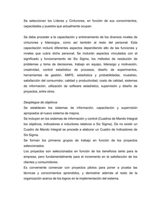 Se seleccionan los Líderes y Cinturones, en función de sus conocimientos,
capacidades y puestos que actualmente ocupan.
Se debe proceder a la capacitación y entrenamiento de los diversos niveles de
cinturones y liderazgos, como así también al resto del personal. Esta
capacitación incluirá diferentes aspectos dependiendo ello de las funciones y
niveles que cubra dicho personal. Se incluirán aspectos vinculados con el
significado y funcionamiento de Six Sigma, los métodos de resolución de
problemas y toma de decisiones, trabajo en equipo, liderazgo y motivación,
creatividad, control estadístico de procesos, diseño de experimentos,
herramientas de gestión, AMFE, estadística y probabilidades, muestreo,
satisfacción del consumidor, calidad y productividad, costo de calidad, sistemas
de información, utilización de software estadístico, supervisión y diseño de
proyectos, entre otros.
Despliegue de objetivos
Se establecen los sistemas de información, capacitación y supervisión
apropiados al nuevo sistema de mejora.
Se incluyen en los sistemas de información y control (Cuadros de Mando Integral
los objetivos, indicadores e inductores relativos a Six Sigma). De no existir un
Cuadro de Mando Integral se procede a elaborar un Cuadro de Indicadores de
Six Sigma.
Se forman los primeros grupos de trabajo en función de los proyectos
seleccionados.
Los proyectos son seleccionados en función de los beneficios tanto para la
empresa, pero fundamentalmente para el incremento en la satisfacción de los
clientes y consumidores.
Es conveniente comenzar con proyectos pilotos para poner a prueba las
técnicas y conocimientos aprendidos, y demostrar además al resto de la
organización acerca de los logros en la implementación del sistema.
 