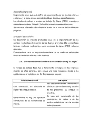 Desarrollo del proyecto
Es primordial antes que nada definir los requerimientos de los clientes externos
e internos, y la forma en que se medirán el logro de dichas especificaciones.
Los círculos de calidad o equipos de trabajo Six Sigma (ETSS) proceden a
aplicar la metodología DMAMC (Definir-Medir-Analizar-Mejorar-Controlar).
Se mantiene informado a los directivos acerca de la marcha de los diferentes
proyectos.
Evaluación de beneficios
Se determinan las mejoras producidas luego de la implementación de los
cambios resultantes del desarrollo de los diversos proyectos. Ello se manifiesta
tanto en niveles de rendimientos, como en niveles de sigma, DPMO y ahorros
obtenidos.
Es conveniente hacer un seguimiento constante de los niveles de satisfacción
tanto de los clientes internos como externos.
XIV. Diferencias entre sistemas de Calidad Tradicional y Six Sigma
El método de Calidad Total, fue la herramienta estratégica de las empresas
durante los años ochentas, pero obtuvo una mala reputación debido a los
problemas que el método de los Six Sigmas puede superar.
Calidad Tradicional Six Sigma
Está centralizada. Su estructura es
rígida y de enfoque reactivo.
Está descentralizada en una estructura
constituida para la detección y solución
de los problemas. Su enfoque es
proactivo.
Generalmente no hay una aplicación
estructurada de las herramientas de
mejora.
Se hace uso estructurado de las
herramientas de mejora y de las
técnicas estadísticas para la solución
de los problemas.
 