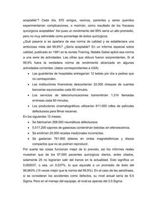 aceptable”? Cada día, 670 amigos, vecinos, parientes y seres queridos
experimentarían complicaciones, o morirían, como resultado de los fracasos
quirúrgicos aceptables” Así pues un rendimiento del 99% sería un alto promedio,
pero no muy admirable como porcentaje de éxitos quirúrgicos.
¿Qué pasaría si se apartara de esa norma de calidad y se estableciera una
ambiciosa meta del 99,9%? ¿Sería aceptable? En un informe especial sobre
calidad, publicado en 1991 en la revista Training, Natalie Gabel aplicó esa norma
a una serie de actividades. Las cifras que obtuvo fueron sorprendentes. Si el
99,9% fuera la verdadera norma de rendimiento alcanzada en algunas
actividades corrientes: (datos correspondientes a USA)
• Las guarderías de hospitales entregarían 12 bebés por día a padres que
no corresponden.
• Las instituciones financieras descontarían 22.000 cheques de cuentas
bancarias equivocadas cada 60 minutos.
• Los servicios de telecomunicaciones transmitirían 1.314 llamadas
erróneas cada 60 minutos.
• Los productores cinematográficos utilizarían 811.000 rollos de películas
defectuosos para filmar escenas.
En los siguientes 12 meses:
• Se fabricarían 268.500 neumáticos defectuosos
• 5.517.200 cajones de gaseosas contendrían bebidas sin efervescencia.
• Se emitirían 20.000 recetas medicinales incorrectas.
• Se gastarían 761.900 dólares en cintas magnetofónicas y discos
compactos que no se podrían reproducir.
Por suerte las cosas funcionan mejor de lo previsto, así los informes reales
muestran que de los 67.000 pacientes quirúrgicos diarios, antes citados,
solamente 25 no lograrían salir del trance en la actualidad. Esto significa un
0,000037, o sea, un 0,037%, lo que equivale a un promedio de éxito del
99,963% (15 veces mejor que la norma del 99,9%). En el caso de las aerolíneas,
si se consideran los accidentes como defectos, su nivel actual sería de 6,5
Sigma. Pero en el manejo del equipaje, el nivel es apenas del 3,5 Sigma.
 