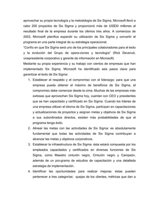 aprovechar su propia tecnología y la metodología de Six Sigma, Microsoft llevó a
cabo 200 proyectos de Six Sigma y proporcionó más de US$30 millones al
resultado final de la empresa durante los últimos tres años. A comienzos de
2003, Microsoft planifica expandir su utilización de Six Sigma y convertir el
programa en una parte integral de su estrategia operacional.
“Confío en que Six Sigma será uno de los principales colaboradores para el éxito
y la evolución del Grupo de opera-ciones y tecnología” (Rick Devenuti,
vicepresidente corporativo y gerente de información en Microsoft)
Mediante su propia experiencia y su trabajo con cientos de empresas que han
implementado Six Sigma, Microsoft ha identificado seis pasos clave para
garantizar el éxito de Six Sigma:
1. Establecer el respaldo y el compromiso con el liderazgo: para que una
empresa pueda obtener el máximo de beneficios de Six Sigma, el
compromiso debe comenzar desde la cima. Muchas de las empresas más
exitosas que aprovechan Six Sigma hoy, cuentan con CEO y presidentes
que se han capacitado y certificado en Six Sigma. Cuando los líderes de
una empresa utilizan el idioma de Six Sigma, participan en capacitaciones
y actualizaciones de proyectos y asignan metas y objetivos de Six Sigma
a sus subordinados directos, existen más probabilidades de que el
programa tenga éxito.
2. Alinear las metas con las actividades de Six Sigma: es absolutamente
fundamental que todas las actividades de Six Sigma contribuyan a
alcanzar las metas y objetivos corporativos.
3. Establecer la infraestructura de Six Sigma: ésta estará compuesta por los
empleados capacitados y certificados en diversas funciones de Six
Sigma, como Maestro cinturón negro, Cinturón negro y Campeón,
además de un pro-grama de estudios de capacitación y una detallada
estrategia de implementación.
4. Identificar las oportunidades para realizar mejoras: éstas pueden
pertenecer a tres categorías: quejas de los clientes, métricas que dan a
 