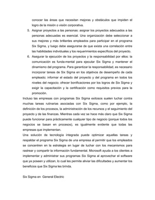 conocer las áreas que necesitan mejoras y obstáculos que impiden el
logro de la misión o visión corporativa.
5. Asignar proyectos a las personas: asignar los proyectos adecuados a las
personas adecuadas es esencial. Una organización debe seleccionar a
sus mejores y más brillantes empleados para participar en el programa
Six Sigma, y luego debe asegurarse de que exista una correlación entre
las habilidades individuales y los requerimientos específicos del proyecto.
6. Asegurar la ejecución de los proyectos y la responsabilidad por ellos: la
comunicación es funda-mental para ejecutar Six Sigma y mantener el
dinamismo del programa. Para garantizar la responsabilidad, es necesario
incorporar tareas de Six Sigma en los objetivos de desempeño de cada
empleado; informar el estado del proyecto y del programa en todos los
niveles del negocio; ofrecer bonificaciones por los logros de Six Sigma y
exigir la capacitación y la certificación como requisitos previos para la
promoción.
Incluso las empresas con programas Six Sigma exitosos suelen luchar contra
muchas tareas rutinarias asociadas con Six Sigma, como por ejemplo, la
definición de los procesos, la administración de los recursos y el seguimiento del
proyecto y de las finanzas. Mientras cada vez se hace más claro que Six Sigma
puede funcionar para prácticamente cualquier tipo de negocio (porque todos los
negocios se basan en procesos), es igualmente evidente que todas las
empresas que implementan.
Una solución de tecnología integrada puede optimizar aquellas tareas y
respaldar el programa Six Sigma de una empresa al permitir que los empleados
se concentren en la estrategia en lugar de luchar con los mecanismos para
rastrear y compartir la información fundamental. Microsoft ayuda a los clientes a
implementar y administrar sus programas Six Sigma al aprovechar el software
que ya poseen y utilizan, lo cual les permite aliviar las dificultades y aumentar los
beneficios que Six Sigma les brinda.
Six Sigma en General Electric
 