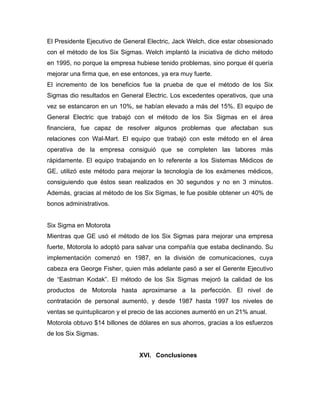 El Presidente Ejecutivo de General Electric, Jack Welch, dice estar obsesionado
con el método de los Six Sigmas. Welch implantó la iniciativa de dicho método
en 1995, no porque la empresa hubiese tenido problemas, sino porque él quería
mejorar una firma que, en ese entonces, ya era muy fuerte.
El incremento de los beneficios fue la prueba de que el método de los Six
Sigmas dio resultados en General Electric. Los excedentes operativos, que una
vez se estancaron en un 10%, se habían elevado a más del 15%. El equipo de
General Electric que trabajó con el método de los Six Sigmas en el área
financiera, fue capaz de resolver algunos problemas que afectaban sus
relaciones con Wal-Mart. El equipo que trabajó con este método en el área
operativa de la empresa consiguió que se completen las labores más
rápidamente. El equipo trabajando en lo referente a los Sistemas Médicos de
GE, utilizó este método para mejorar la tecnología de los exámenes médicos,
consiguiendo que éstos sean realizados en 30 segundos y no en 3 minutos.
Además, gracias al método de los Six Sigmas, le fue posible obtener un 40% de
bonos administrativos.
Six Sigma en Motorota
Mientras que GE usó el método de los Six Sigmas para mejorar una empresa
fuerte, Motorola lo adoptó para salvar una compañía que estaba declinando. Su
implementación comenzó en 1987, en la división de comunicaciones, cuya
cabeza era George Fisher, quien más adelante pasó a ser el Gerente Ejecutivo
de “Eastman Kodak”. El método de los Six Sigmas mejoró la calidad de los
productos de Motorola hasta aproximarse a la perfección. El nivel de
contratación de personal aumentó, y desde 1987 hasta 1997 los niveles de
ventas se quintuplicaron y el precio de las acciones aumentó en un 21% anual.
Motorola obtuvo $14 billones de dólares en sus ahorros, gracias a los esfuerzos
de los Six Sigmas.
XVI. Conclusiones
 